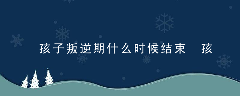 孩子叛逆期什么时候结束 孩子的叛逆期结束时间在什么时候